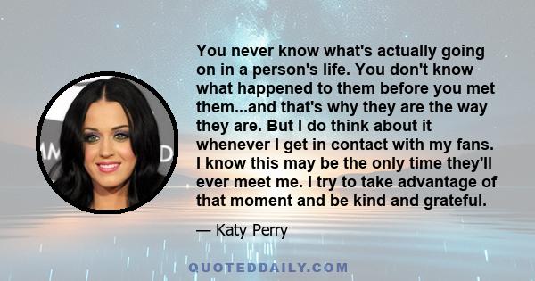 You never know what's actually going on in a person's life. You don't know what happened to them before you met them...and that's why they are the way they are. But I do think about it whenever I get in contact with my