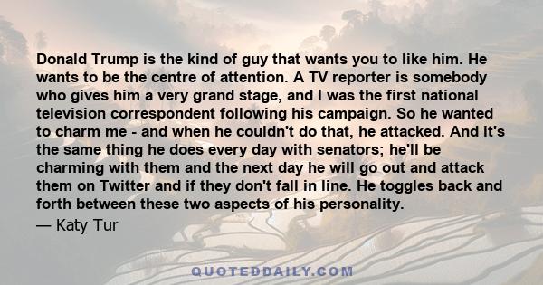 Donald Trump is the kind of guy that wants you to like him. He wants to be the centre of attention. A TV reporter is somebody who gives him a very grand stage, and I was the first national television correspondent