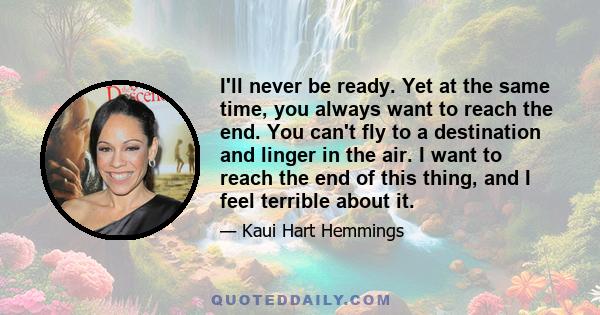 I'll never be ready. Yet at the same time, you always want to reach the end. You can't fly to a destination and linger in the air. I want to reach the end of this thing, and I feel terrible about it.