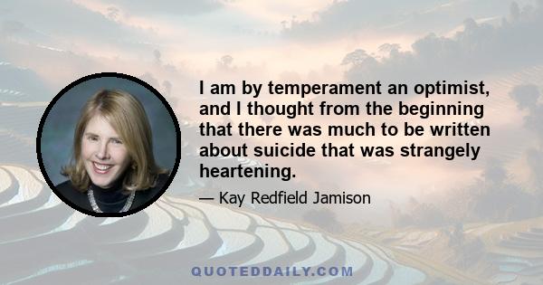 I am by temperament an optimist, and I thought from the beginning that there was much to be written about suicide that was strangely heartening.