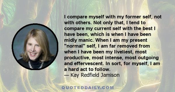 I compare myself with my former self, not with others. Not only that, I tend to compare my current self with the best I have been, which is when I have been midly manic. When I am my present normal self, I am far