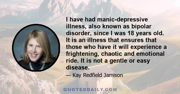 I have had manic-depressive illness, also known as bipolar disorder, since I was 18 years old. It is an illness that ensures that those who have it will experience a frightening, chaotic and emotional ride. It is not a