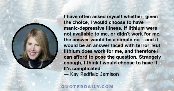 I have often asked myself whether, given the choice, I would choose to have manic-depressive illness. If lithium were not available to me, or didn't work for me, the answer would be a simple no... and it would be an