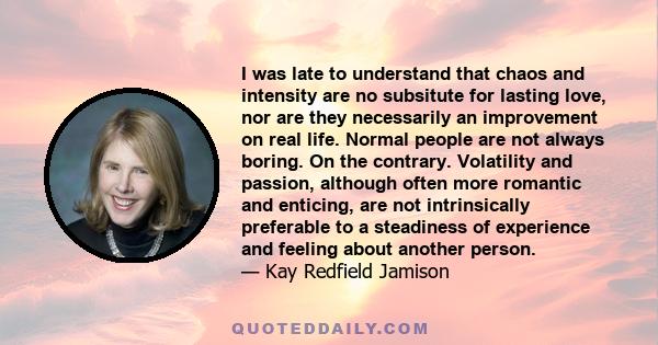 I was late to understand that chaos and intensity are no subsitute for lasting love, nor are they necessarily an improvement on real life. Normal people are not always boring. On the contrary. Volatility and passion,