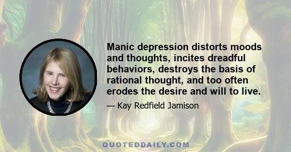 Manic depression distorts moods and thoughts, incites dreadful behaviors, destroys the basis of rational thought, and too often erodes the desire and will to live.