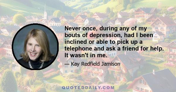 Never once, during any of my bouts of depression, had I been inclined or able to pick up a telephone and ask a friend for help. It wasn't in me.