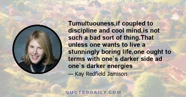 Tumultuouness,if coupled to discipline and cool mind,is not such a bad sort of thing.That unless one wants to live a stunningly boring life,one ought to terms with one`s darker side ad one`s darker energies