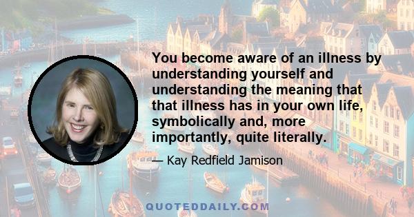 You become aware of an illness by understanding yourself and understanding the meaning that that illness has in your own life, symbolically and, more importantly, quite literally.