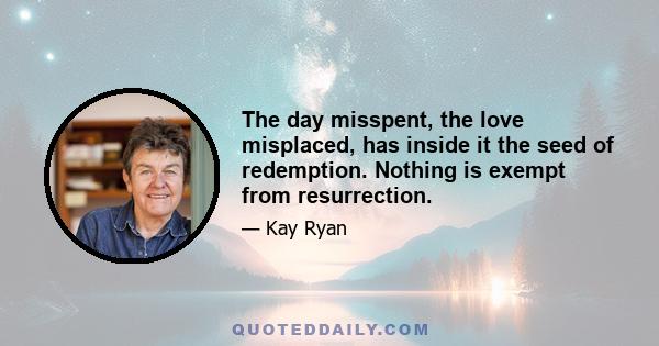 The day misspent, the love misplaced, has inside it the seed of redemption. Nothing is exempt from resurrection.