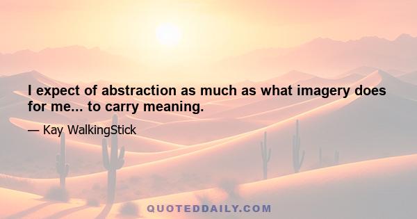 I expect of abstraction as much as what imagery does for me... to carry meaning.