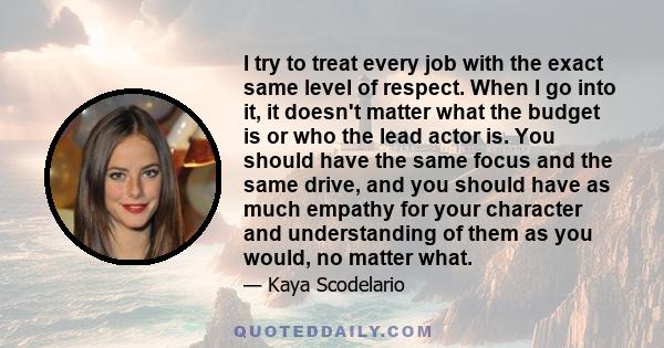 I try to treat every job with the exact same level of respect. When I go into it, it doesn't matter what the budget is or who the lead actor is. You should have the same focus and the same drive, and you should have as