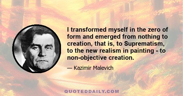 I transformed myself in the zero of form and emerged from nothing to creation, that is, to Suprematism, to the new realism in painting - to non-objective creation.