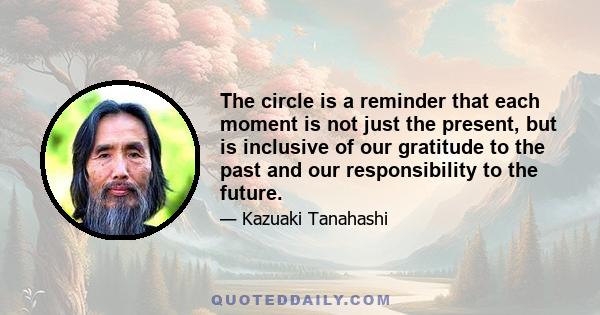 The circle is a reminder that each moment is not just the present, but is inclusive of our gratitude to the past and our responsibility to the future.