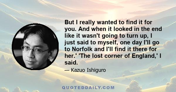 But I really wanted to find it for you. And when it looked in the end like it wasn't going to turn up, I just said to myself, one day I'll go to Norfolk and I'll find it there for her.' 'The lost corner of England,' I