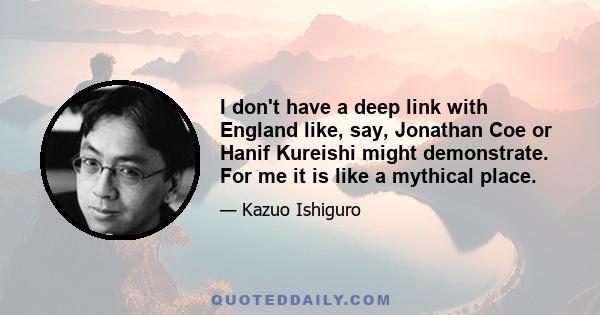 I don't have a deep link with England like, say, Jonathan Coe or Hanif Kureishi might demonstrate. For me it is like a mythical place.