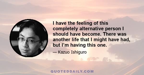 I have the feeling of this completely alternative person I should have become. There was another life that I might have had, but I’m having this one.