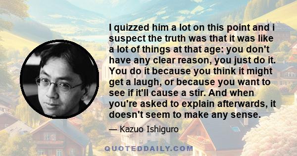 I quizzed him a lot on this point and i suspect the truth was that it was like a lot of things at that age: you don't have any clear reason, you just do it. You do it because you think it might get a laugh, or because