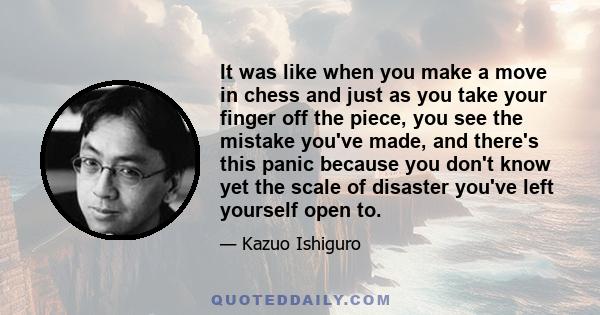 It was like when you make a move in chess and just as you take your finger off the piece, you see the mistake you've made, and there's this panic because you don't know yet the scale of disaster you've left yourself