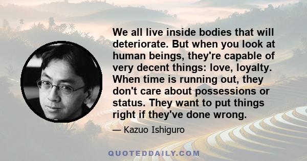 We all live inside bodies that will deteriorate. But when you look at human beings, they're capable of very decent things: love, loyalty. When time is running out, they don't care about possessions or status. They want