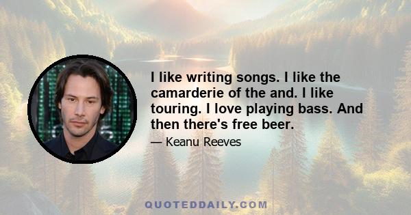I like writing songs. I like the camarderie of the and. I like touring. I love playing bass. And then there's free beer.