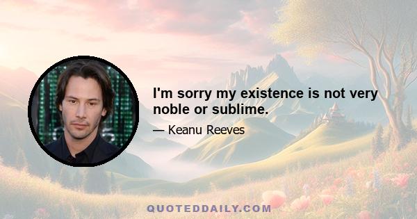 I'm sorry my existence is not very noble or sublime.