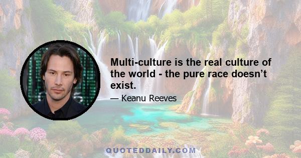 Multi-culture is the real culture of the world - the pure race doesn’t exist.