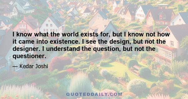 I know what the world exists for, but I know not how it came into existence. I see the design, but not the designer. I understand the question, but not the questioner.