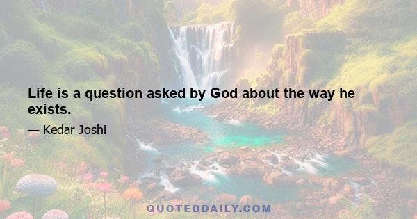 Life is a question asked by God about the way he exists.