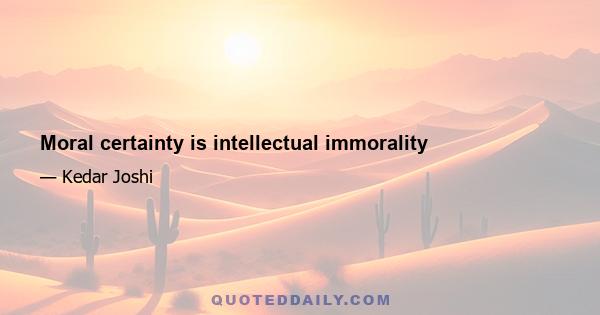 Moral certainty is intellectual immorality