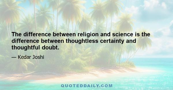 The difference between religion and science is the difference between thoughtless certainty and thoughtful doubt.