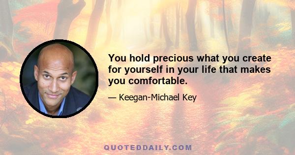 You hold precious what you create for yourself in your life that makes you comfortable.