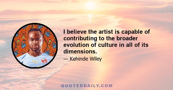 I believe the artist is capable of contributing to the broader evolution of culture in all of its dimensions.