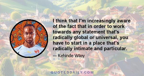 I think that I'm increasingly aware of the fact that in order to work towards any statement that's radically global or universal, you have to start in a place that's radically intimate and particular.