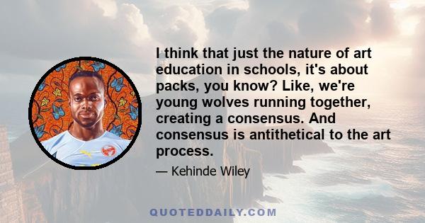 I think that just the nature of art education in schools, it's about packs, you know? Like, we're young wolves running together, creating a consensus. And consensus is antithetical to the art process.