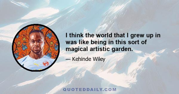 I think the world that I grew up in was like being in this sort of magical artistic garden.