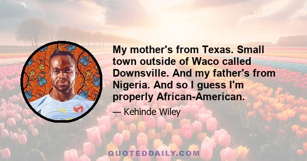 My mother's from Texas. Small town outside of Waco called Downsville. And my father's from Nigeria. And so I guess I'm properly African-American.