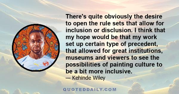 There's quite obviously the desire to open the rule sets that allow for inclusion or disclusion. I think that my hope would be that my work set up certain type of precedent, that allowed for great institutions, museums