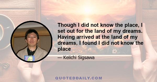 Though I did not know the place, I set out for the land of my dreams. Having arrived at the land of my dreams, I found I did not know the place