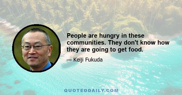 People are hungry in these communities. They don't know how they are going to get food.