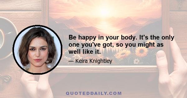 Be happy in your body. It's the only one you've got, so you might as well like it.