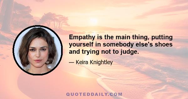 Empathy is the main thing, putting yourself in somebody else's shoes and trying not to judge.