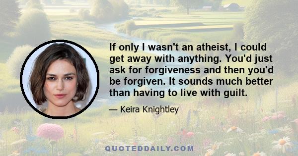 If only I wasn't an atheist, I could get away with anything. You'd just ask for forgiveness and then you'd be forgiven. It sounds much better than having to live with guilt.