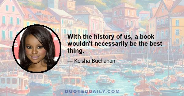 With the history of us, a book wouldn't necessarily be the best thing.