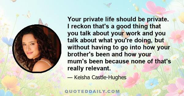 Your private life should be private. I reckon that's a good thing that you talk about your work and you talk about what you're doing, but without having to go into how your brother's been and how your mum's been because 