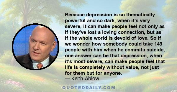 Because depression is so thematically powerful and so dark, when it's very severe, it can make people feel not only as if they've lost a loving connection, but as if the whole world is devoid of love. So if we wonder