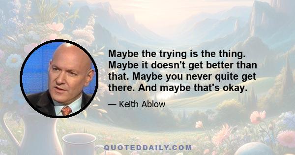 Maybe the trying is the thing. Maybe it doesn't get better than that. Maybe you never quite get there. And maybe that's okay.