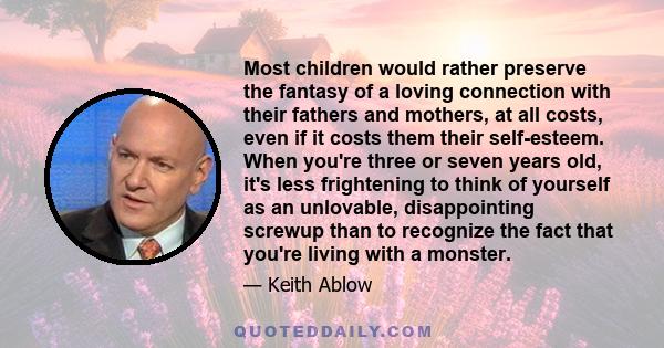 Most children would rather preserve the fantasy of a loving connection with their fathers and mothers, at all costs, even if it costs them their self-esteem. When you're three or seven years old, it's less frightening