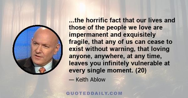 ...the horrific fact that our lives and those of the people we love are impermanent and exquisitely fragile, that any of us can cease to exist without warning, that loving anyone, anywhere, at any time, leaves you