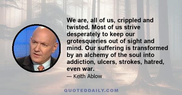 We are, all of us, crippled and twisted. Most of us strive desperately to keep our grotesqueries out of sight and mind. Our suffering is transformed by an alchemy of the soul into addiction, ulcers, strokes, hatred,