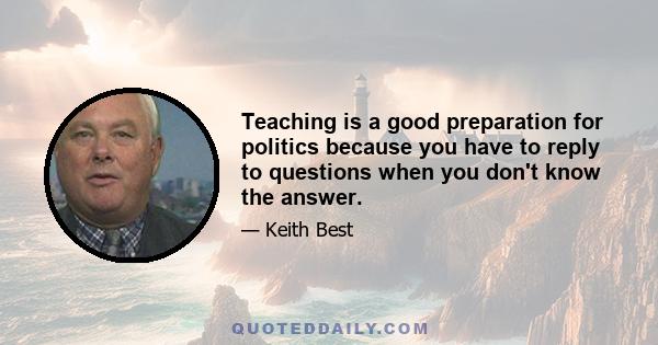 Teaching is a good preparation for politics because you have to reply to questions when you don't know the answer.